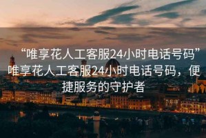 “唯享花人工客服24小時(shí)電話號(hào)碼”唯享花人工客服24小時(shí)電話號(hào)碼，便捷服務(wù)的守護(hù)者