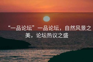 “一品論壇”一品論壇，自然風(fēng)景之美，論壇熱議之盛