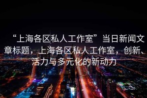 “上海各區(qū)私人工作室”當日新聞文章標題，上海各區(qū)私人工作室，創(chuàng)新、活力與多元化的新動力