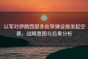 以軍對(duì)伊朗西部多處導(dǎo)彈設(shè)施發(fā)起空襲，戰(zhàn)略意圖與后果分析