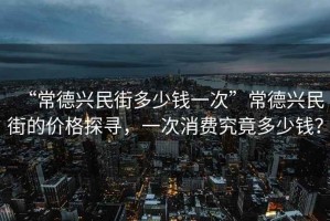 “常德興民街多少錢一次”常德興民街的價格探尋，一次消費究竟多少錢？