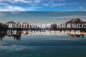 “襄垣紅燈150元在哪”揭秘襄垣紅燈區(qū)域，關于150元服務地點的真相