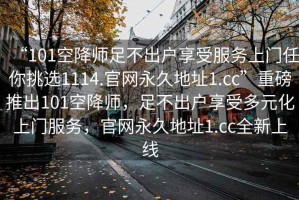 “101空降師足不出戶享受服務(wù)上門任你挑選1114.官網(wǎng)永久地址1.cc”重磅推出101空降師，足不出戶享受多元化上門服務(wù)，官網(wǎng)永久地址1.cc全新上線