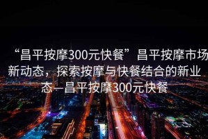 “昌平按摩300元快餐”昌平按摩市場新動態(tài)，探索按摩與快餐結(jié)合的新業(yè)態(tài)—昌平按摩300元快餐