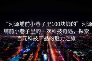 “河源埔前小巷子里100塊錢的”河源埔前小巷子里的一次科技奇遇，探索百元科技產品的魅力之旅
