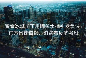 蜜雪冰城員工用腳關(guān)水桶引發(fā)爭議，官方迅速道歉，消費者反響強烈