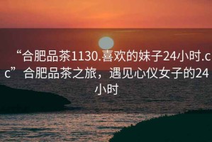 “合肥品茶1130.喜歡的妹子24小時(shí).cc”合肥品茶之旅，遇見心儀女子的24小時(shí)