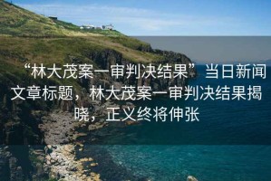 “林大茂案一審判決結果”當日新聞文章標題，林大茂案一審判決結果揭曉，正義終將伸張