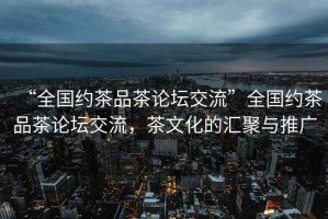 “全國(guó)約茶品茶論壇交流”全國(guó)約茶品茶論壇交流，茶文化的匯聚與推廣
