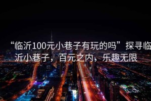 “臨沂100元小巷子有玩的嗎”探尋臨沂小巷子，百元之內(nèi)，樂趣無限