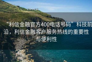 “利信金融官方400電話號(hào)碼”科技前沿，利信金融客戶服務(wù)熱線的重要性與便利性