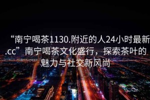 “南寧喝茶1130.附近的人24小時(shí)最新.cc”南寧喝茶文化盛行，探索茶葉的魅力與社交新風(fēng)尚