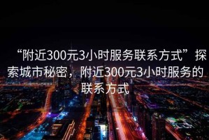 “附近300元3小時服務聯系方式”探索城市秘密，附近300元3小時服務的聯系方式