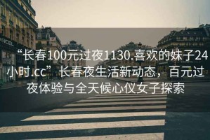 “長春100元過夜1130.喜歡的妹子24小時(shí).cc”長春夜生活新動(dòng)態(tài)，百元過夜體驗(yàn)與全天候心儀女子探索