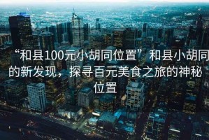 “和縣100元小胡同位置”和縣小胡同的新發(fā)現(xiàn)，探尋百元美食之旅的神秘位置