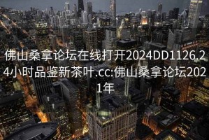 佛山桑拿論壇在線打開(kāi)2024DD1126.24小時(shí)品鑒新茶葉.cc:佛山桑拿論壇2021年