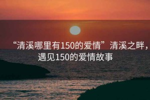 “清溪哪里有150的愛情”清溪之畔，遇見150的愛情故事