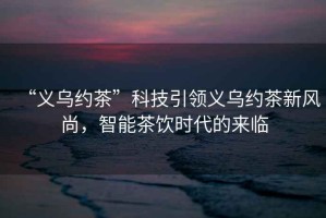 “義烏約茶”科技引領義烏約茶新風尚，智能茶飲時代的來臨