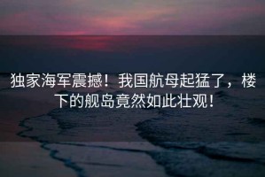 獨家海軍震撼！我國航母起猛了，樓下的艦島竟然如此壯觀！