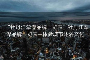 “牡丹江葷澡品牌一覽表”牡丹江葷澡品牌一覽表—體驗(yàn)城市沐浴文化