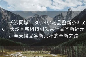 “長(zhǎng)沙同城1130.24小時(shí)品鑒新茶葉.cc”長(zhǎng)沙同城科技引領(lǐng)茶葉品鑒新紀(jì)元，全天候品鑒新茶葉的革新之路