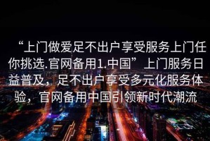 “上門做愛足不出戶享受服務(wù)上門任你挑選.官網(wǎng)備用1.中國”上門服務(wù)日益普及，足不出戶享受多元化服務(wù)體驗，官網(wǎng)備用中國引領(lǐng)新時代潮流