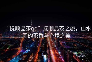 “撫順品茶qq”撫順品茶之旅，山水間的茶香與心境之美