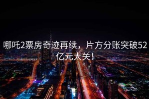 哪吒2票房奇跡再續(xù)，片方分賬突破52億元大關(guān)！
