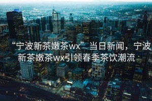 “寧波新茶嫩茶wx”當日新聞，寧波新茶嫩茶wx引領(lǐng)春季茶飲潮流