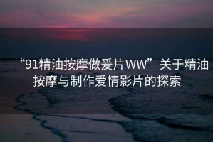 “91精油按摩做爰片WW”關(guān)于精油按摩與制作愛情影片的探索