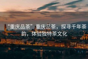 “重慶品茶”重慶品茶，探尋千年茶韻，體驗獨特茶文化