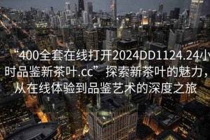 “400全套在線打開2024DD1124.24小時品鑒新茶葉.cc”探索新茶葉的魅力，從在線體驗到品鑒藝術的深度之旅