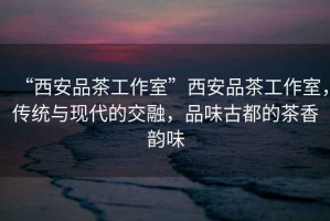 “西安品茶工作室”西安品茶工作室，傳統(tǒng)與現(xiàn)代的交融，品味古都的茶香韻味