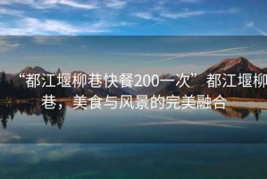 “都江堰柳巷快餐200一次”都江堰柳巷，美食與風(fēng)景的完美融合