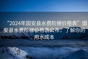“2024年固安縣水費(fèi)階梯價(jià)格表”固安縣水費(fèi)階梯價(jià)格表公布，了解你的用水成本