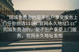 “同城免費(fèi)泡約足不出戶(hù)享受服務(wù)上門(mén)任你挑選1114c.官網(wǎng)永久地址1.cc”同城免費(fèi)泡約，足不出戶(hù)享受上門(mén)服務(wù)，官網(wǎng)永久地址發(fā)布