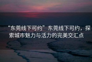 “東莞線下可約”東莞線下可約，探索城市魅力與活力的完美交匯點