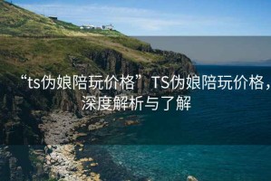 “ts偽娘陪玩價格”TS偽娘陪玩價格，深度解析與了解