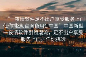“一夜情軟件足不出戶享受服務(wù)上門任你挑選.官網(wǎng)備用1.中國”中國新型一夜情軟件引領(lǐng)潮流，足不出戶享受服務(wù)上門，任你挑選