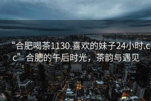 “合肥喝茶1130.喜歡的妹子24小時.cc”合肥的午后時光，茶韻與遇見