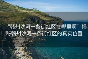 “贛州沙河一條街紅區(qū)在哪里啊”揭秘贛州沙河一條街紅區(qū)的真實(shí)位置