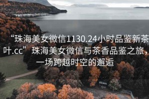 “珠海美女微信1130.24小時(shí)品鑒新茶葉.cc”珠海美女微信與茶香品鑒之旅，一場(chǎng)跨越時(shí)空的邂逅