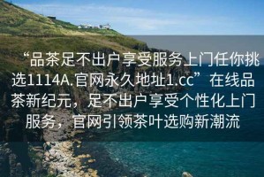 “品茶足不出戶享受服務(wù)上門任你挑選1114A.官網(wǎng)永久地址1.cc”在線品茶新紀(jì)元，足不出戶享受個(gè)性化上門服務(wù)，官網(wǎng)引領(lǐng)茶葉選購新潮流