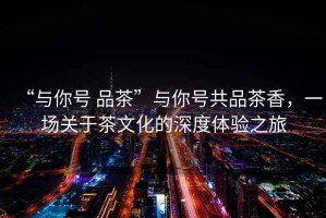 “與你號 品茶”與你號共品茶香，一場關(guān)于茶文化的深度體驗之旅