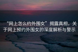 “網(wǎng)上怎么約外圍女”揭露真相，關(guān)于網(wǎng)上預(yù)約外圍女的深度解析與警示