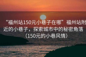“福州站150元小巷子在哪”福州站附近的小巷子，探索城市中的秘密角落（150元的小巷風情）