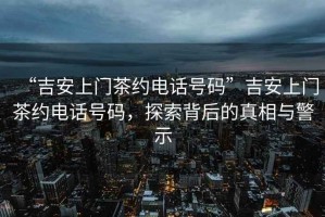 “吉安上門(mén)茶約電話號(hào)碼”吉安上門(mén)茶約電話號(hào)碼，探索背后的真相與警示