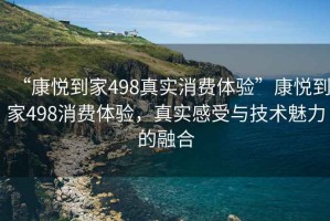 “康悅到家498真實(shí)消費(fèi)體驗(yàn)”康悅到家498消費(fèi)體驗(yàn)，真實(shí)感受與技術(shù)魅力的融合