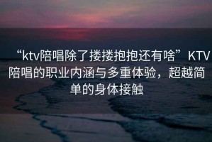 “ktv陪唱除了摟摟抱抱還有啥”KTV陪唱的職業(yè)內(nèi)涵與多重體驗(yàn)，超越簡(jiǎn)單的身體接觸