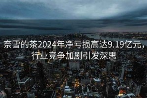 奈雪的茶2024年凈虧損高達(dá)9.19億元，行業(yè)競爭加劇引發(fā)深思
